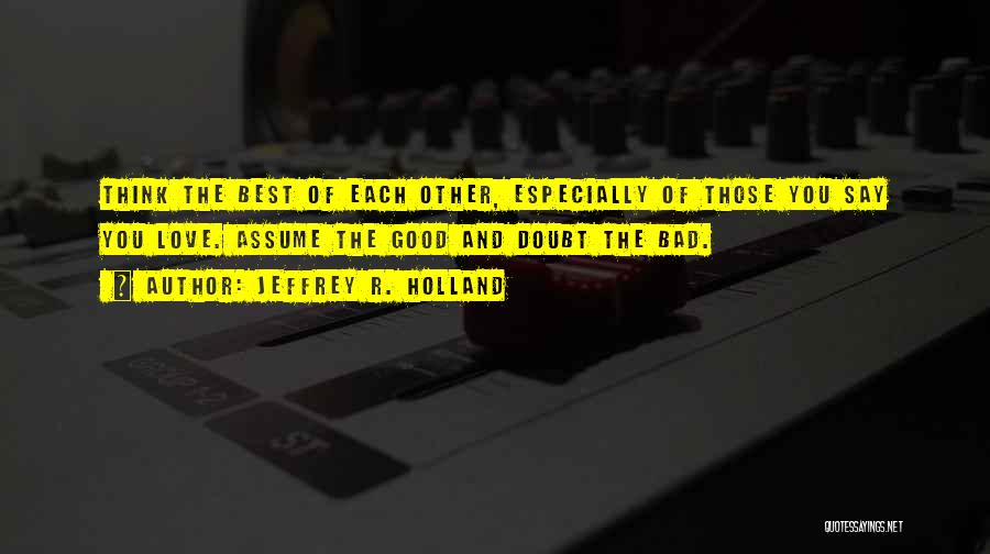Jeffrey R. Holland Quotes: Think The Best Of Each Other, Especially Of Those You Say You Love. Assume The Good And Doubt The Bad.