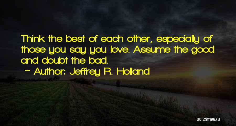 Jeffrey R. Holland Quotes: Think The Best Of Each Other, Especially Of Those You Say You Love. Assume The Good And Doubt The Bad.