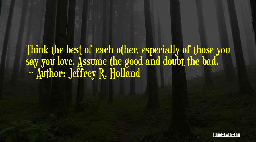 Jeffrey R. Holland Quotes: Think The Best Of Each Other, Especially Of Those You Say You Love. Assume The Good And Doubt The Bad.