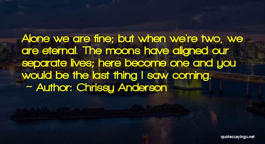 Chrissy Anderson Quotes: Alone We Are Fine; But When We're Two, We Are Eternal. The Moons Have Aligned Our Separate Lives; Here Become