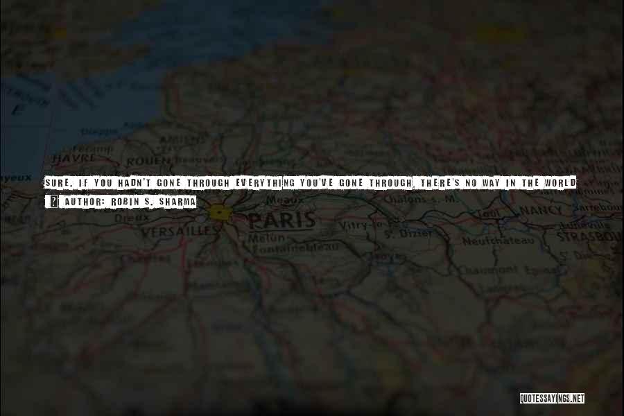 Robin S. Sharma Quotes: Sure. If You Hadn't Gone Through Everything You've Gone Through, There's No Way In The World You'd Be Ready To