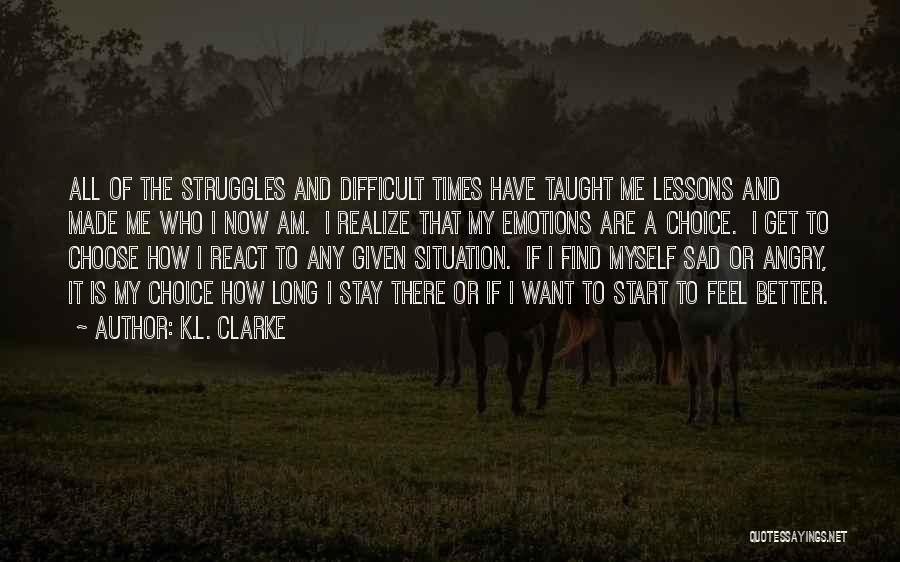 K.L. Clarke Quotes: All Of The Struggles And Difficult Times Have Taught Me Lessons And Made Me Who I Now Am. I Realize