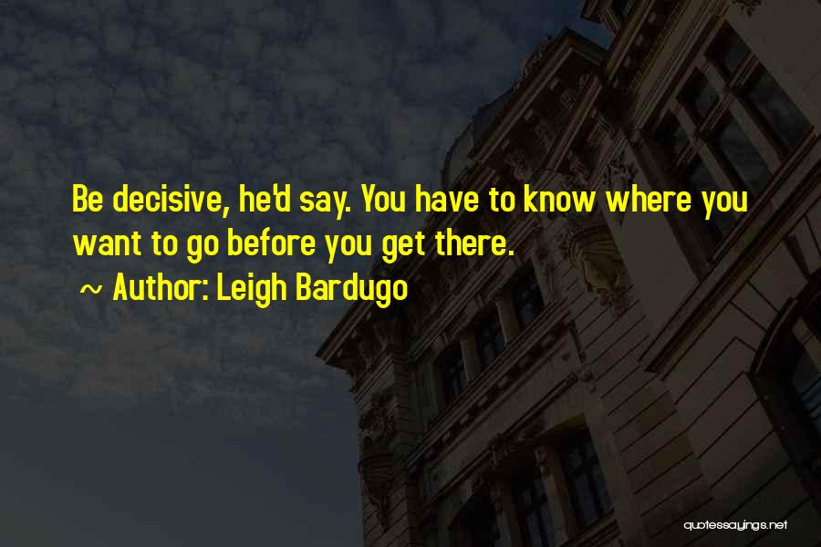Leigh Bardugo Quotes: Be Decisive, He'd Say. You Have To Know Where You Want To Go Before You Get There.