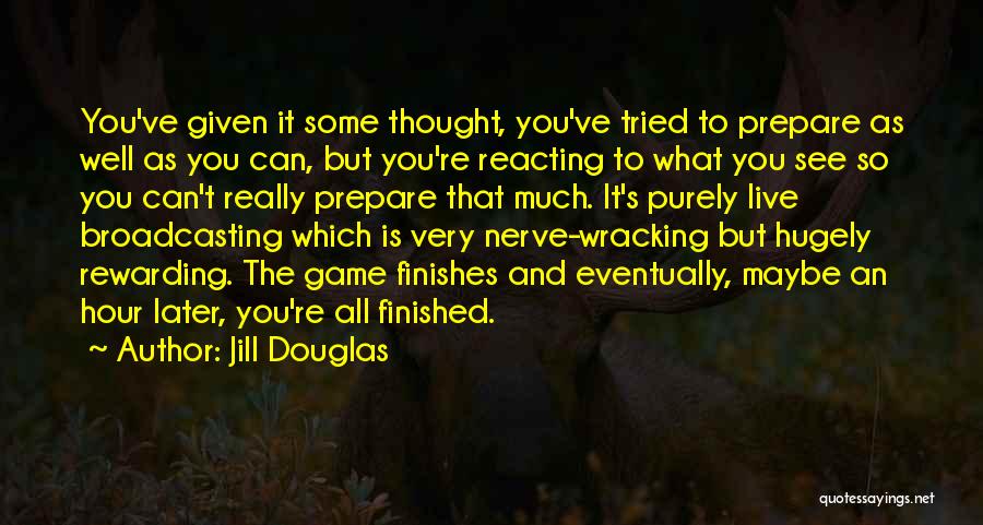 Jill Douglas Quotes: You've Given It Some Thought, You've Tried To Prepare As Well As You Can, But You're Reacting To What You