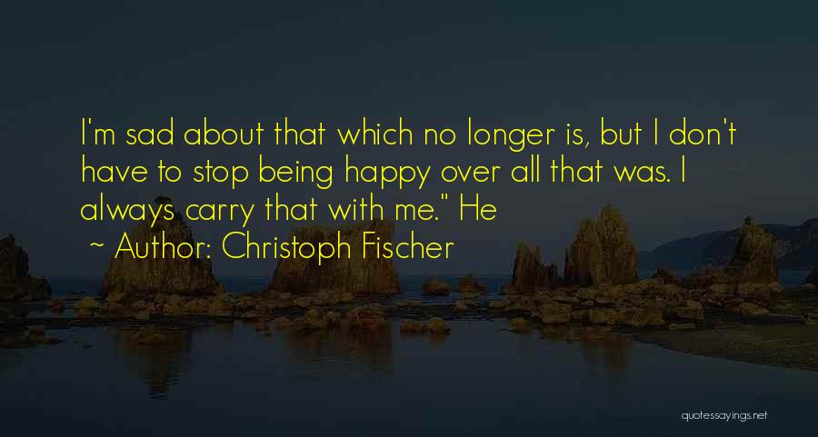 Christoph Fischer Quotes: I'm Sad About That Which No Longer Is, But I Don't Have To Stop Being Happy Over All That Was.