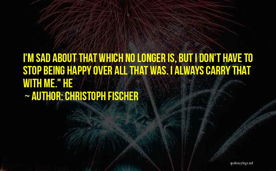 Christoph Fischer Quotes: I'm Sad About That Which No Longer Is, But I Don't Have To Stop Being Happy Over All That Was.