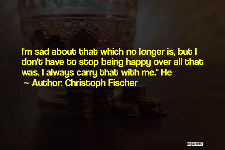 Christoph Fischer Quotes: I'm Sad About That Which No Longer Is, But I Don't Have To Stop Being Happy Over All That Was.