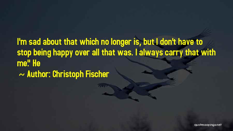 Christoph Fischer Quotes: I'm Sad About That Which No Longer Is, But I Don't Have To Stop Being Happy Over All That Was.