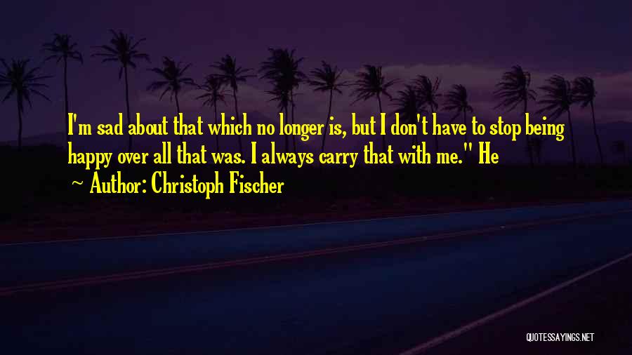 Christoph Fischer Quotes: I'm Sad About That Which No Longer Is, But I Don't Have To Stop Being Happy Over All That Was.