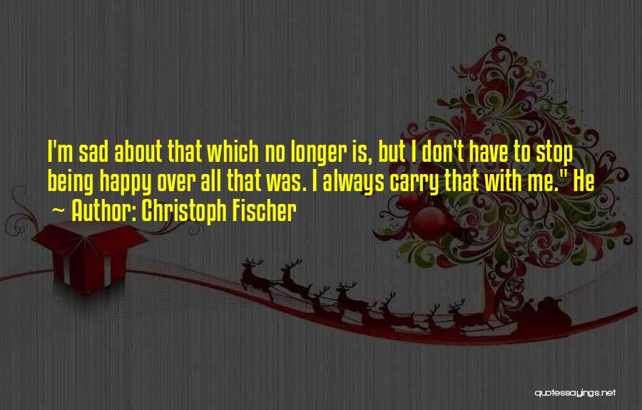Christoph Fischer Quotes: I'm Sad About That Which No Longer Is, But I Don't Have To Stop Being Happy Over All That Was.