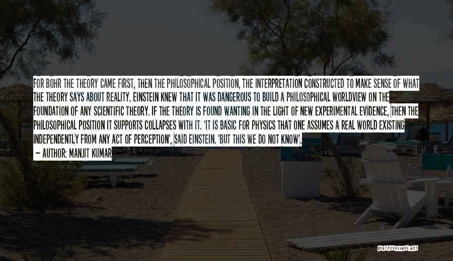 Manjit Kumar Quotes: For Bohr The Theory Came First, Then The Philosophical Position, The Interpretation Constructed To Make Sense Of What The Theory