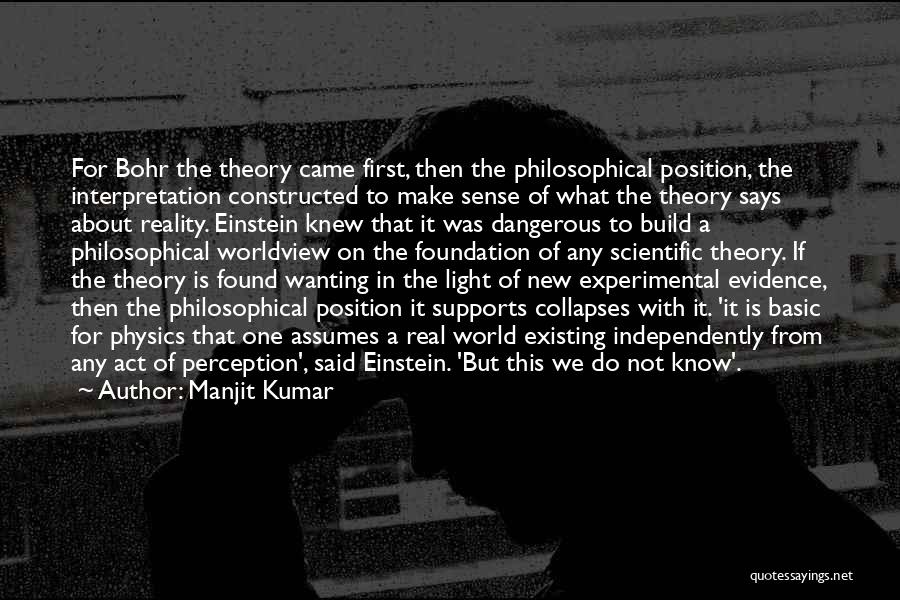 Manjit Kumar Quotes: For Bohr The Theory Came First, Then The Philosophical Position, The Interpretation Constructed To Make Sense Of What The Theory