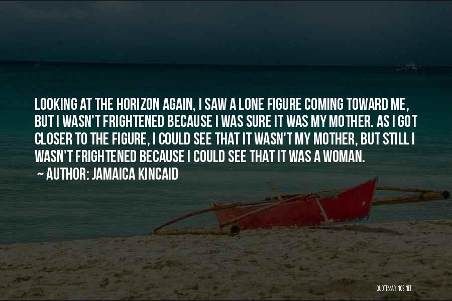 Jamaica Kincaid Quotes: Looking At The Horizon Again, I Saw A Lone Figure Coming Toward Me, But I Wasn't Frightened Because I Was