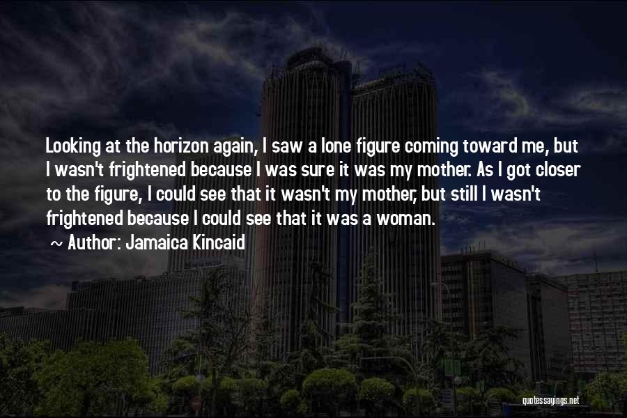 Jamaica Kincaid Quotes: Looking At The Horizon Again, I Saw A Lone Figure Coming Toward Me, But I Wasn't Frightened Because I Was