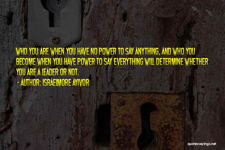 Israelmore Ayivor Quotes: Who You Are When You Have No Power To Say Anything, And Who You Become When You Have Power To