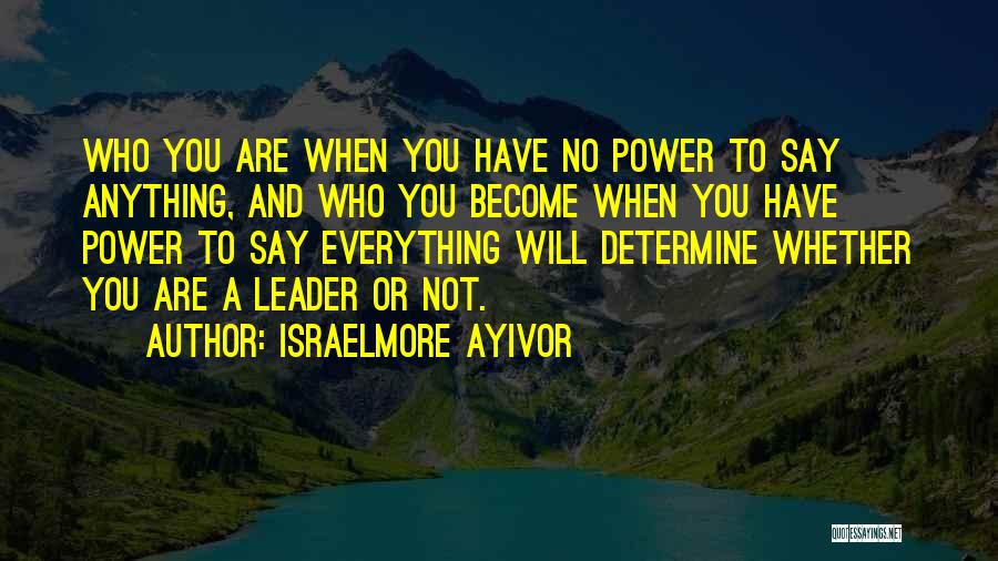 Israelmore Ayivor Quotes: Who You Are When You Have No Power To Say Anything, And Who You Become When You Have Power To