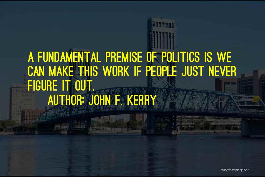 John F. Kerry Quotes: A Fundamental Premise Of Politics Is We Can Make This Work If People Just Never Figure It Out.