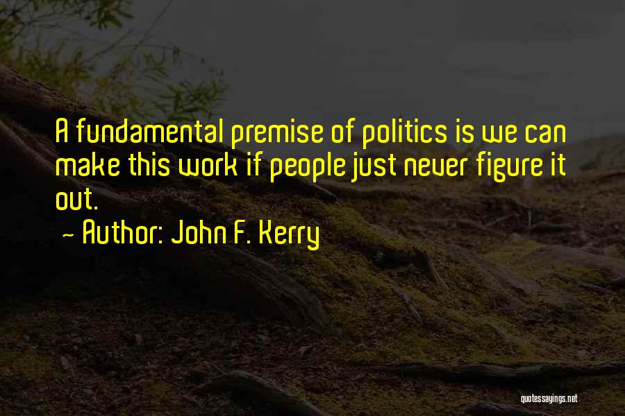 John F. Kerry Quotes: A Fundamental Premise Of Politics Is We Can Make This Work If People Just Never Figure It Out.