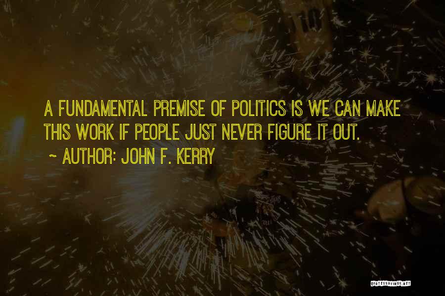 John F. Kerry Quotes: A Fundamental Premise Of Politics Is We Can Make This Work If People Just Never Figure It Out.