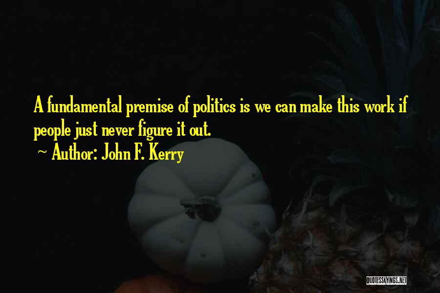 John F. Kerry Quotes: A Fundamental Premise Of Politics Is We Can Make This Work If People Just Never Figure It Out.