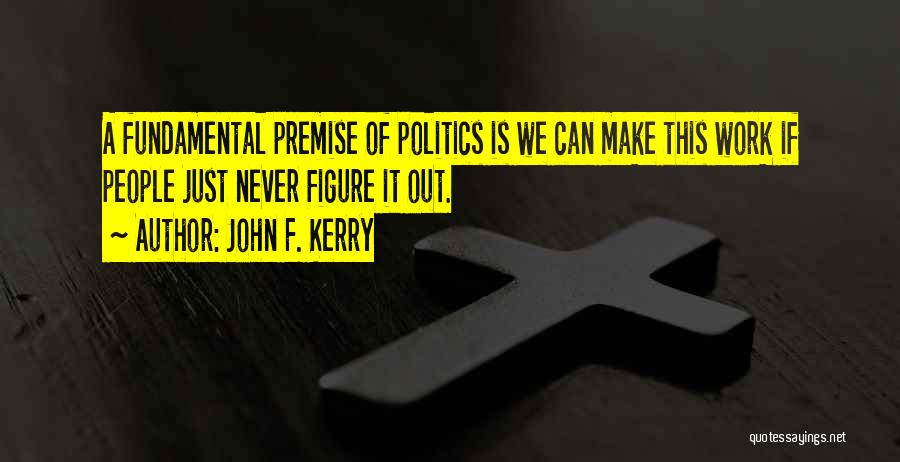 John F. Kerry Quotes: A Fundamental Premise Of Politics Is We Can Make This Work If People Just Never Figure It Out.
