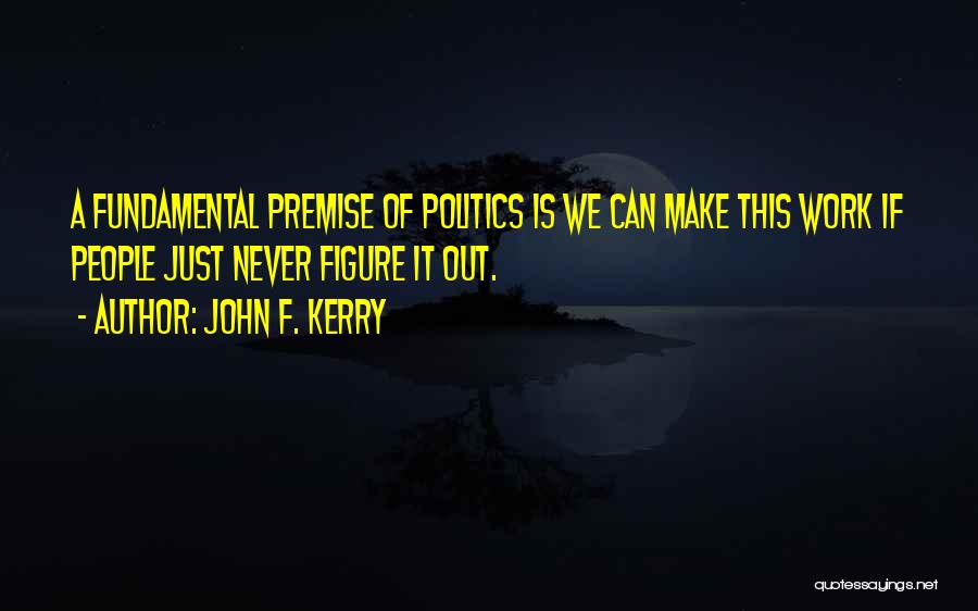 John F. Kerry Quotes: A Fundamental Premise Of Politics Is We Can Make This Work If People Just Never Figure It Out.