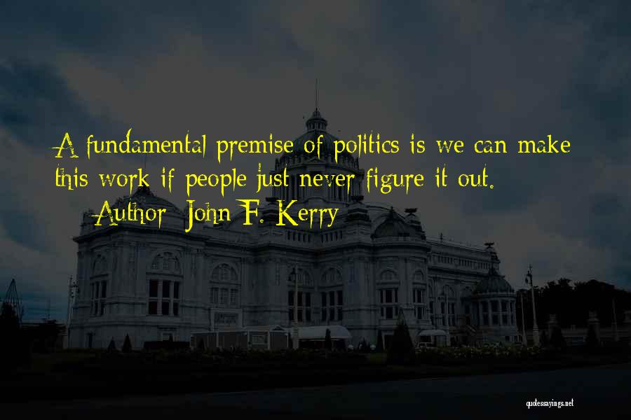John F. Kerry Quotes: A Fundamental Premise Of Politics Is We Can Make This Work If People Just Never Figure It Out.
