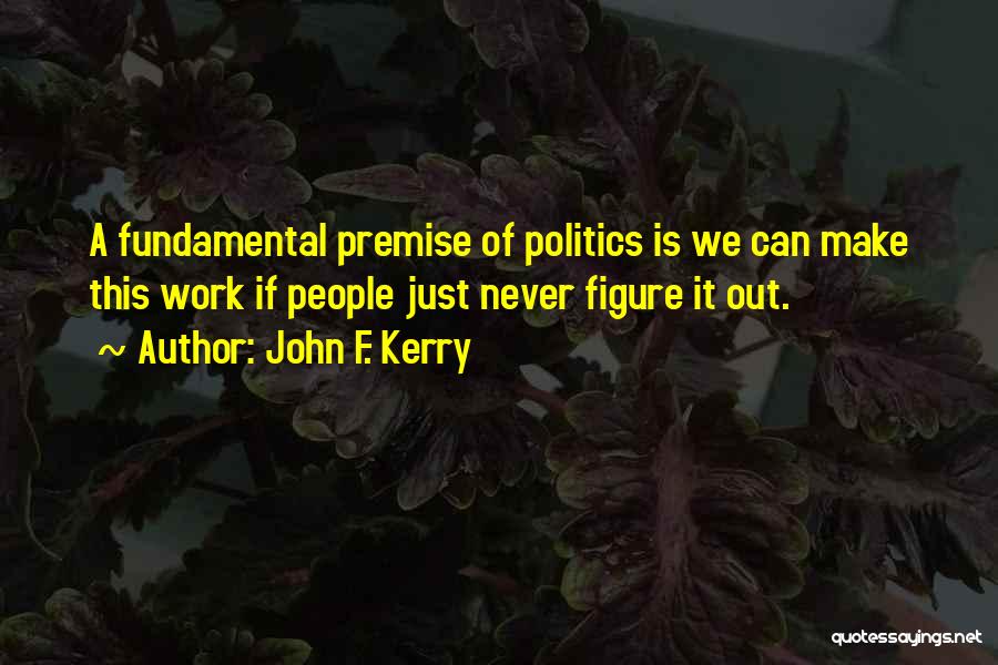 John F. Kerry Quotes: A Fundamental Premise Of Politics Is We Can Make This Work If People Just Never Figure It Out.