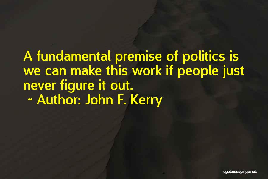 John F. Kerry Quotes: A Fundamental Premise Of Politics Is We Can Make This Work If People Just Never Figure It Out.