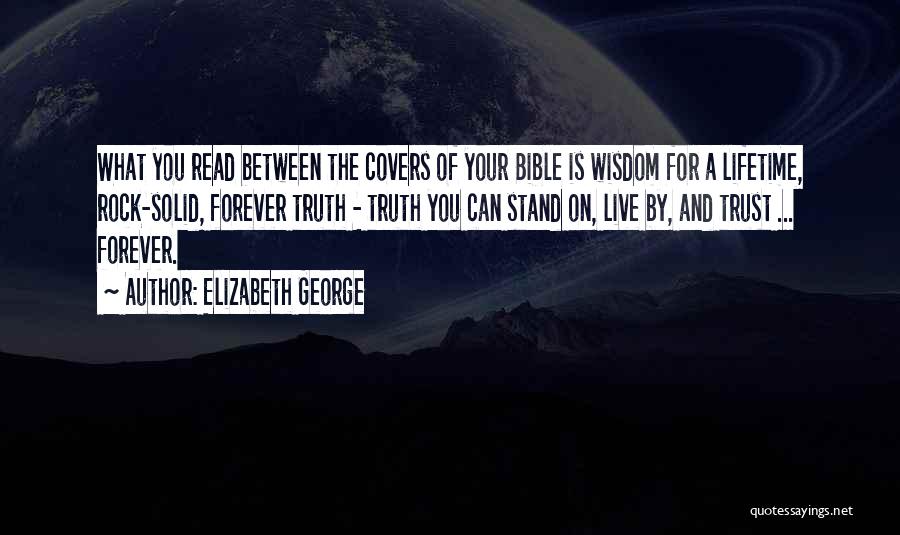 Elizabeth George Quotes: What You Read Between The Covers Of Your Bible Is Wisdom For A Lifetime, Rock-solid, Forever Truth - Truth You