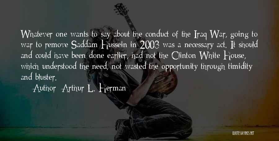 Arthur L. Herman Quotes: Whatever One Wants To Say About The Conduct Of The Iraq War, Going To War To Remove Saddam Hussein In