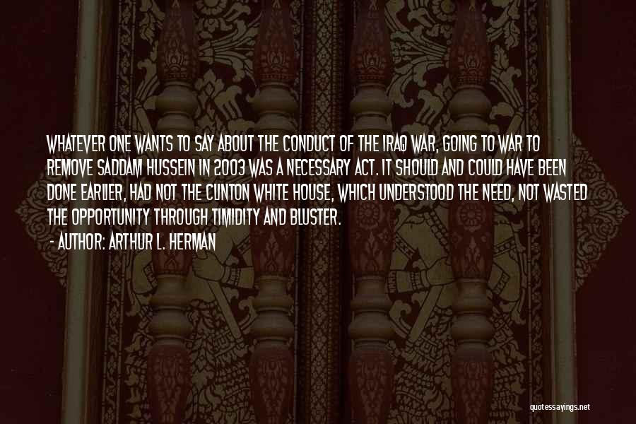 Arthur L. Herman Quotes: Whatever One Wants To Say About The Conduct Of The Iraq War, Going To War To Remove Saddam Hussein In