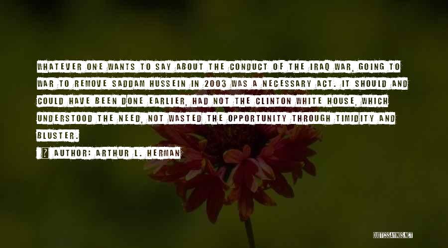 Arthur L. Herman Quotes: Whatever One Wants To Say About The Conduct Of The Iraq War, Going To War To Remove Saddam Hussein In