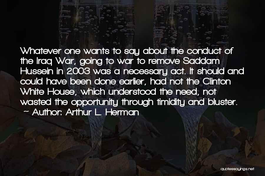 Arthur L. Herman Quotes: Whatever One Wants To Say About The Conduct Of The Iraq War, Going To War To Remove Saddam Hussein In