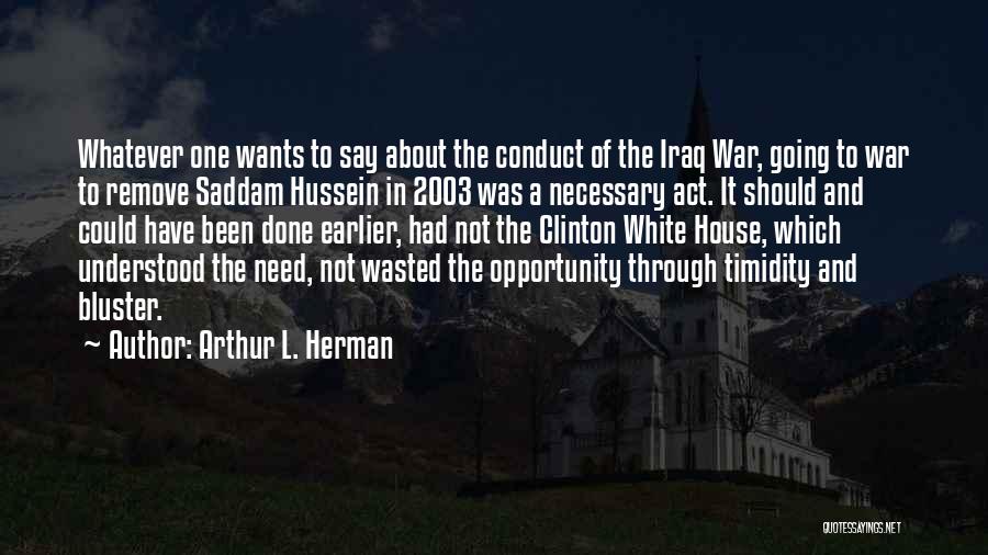 Arthur L. Herman Quotes: Whatever One Wants To Say About The Conduct Of The Iraq War, Going To War To Remove Saddam Hussein In