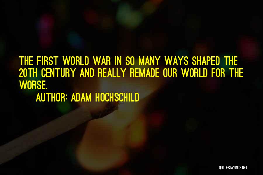 Adam Hochschild Quotes: The First World War In So Many Ways Shaped The 20th Century And Really Remade Our World For The Worse.