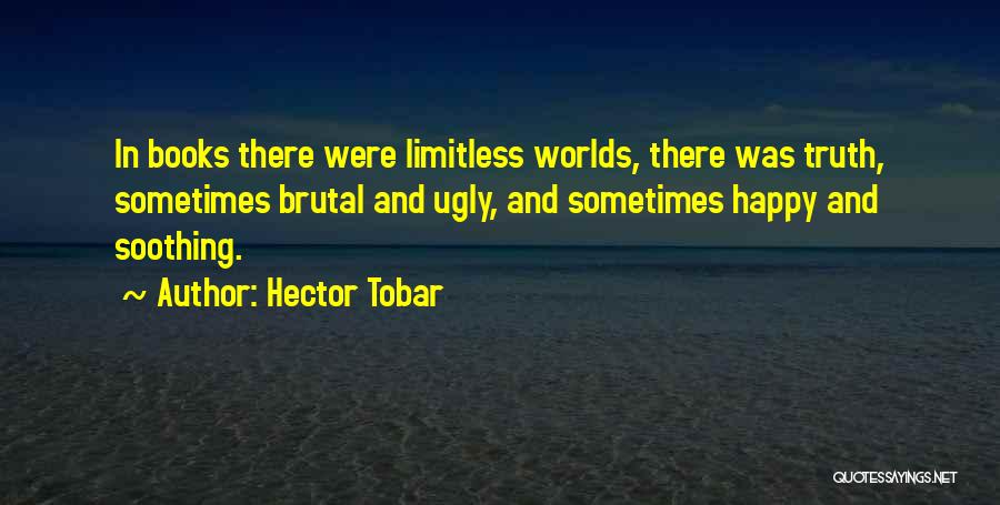 Hector Tobar Quotes: In Books There Were Limitless Worlds, There Was Truth, Sometimes Brutal And Ugly, And Sometimes Happy And Soothing.