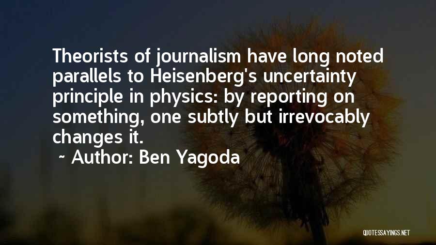 Ben Yagoda Quotes: Theorists Of Journalism Have Long Noted Parallels To Heisenberg's Uncertainty Principle In Physics: By Reporting On Something, One Subtly But