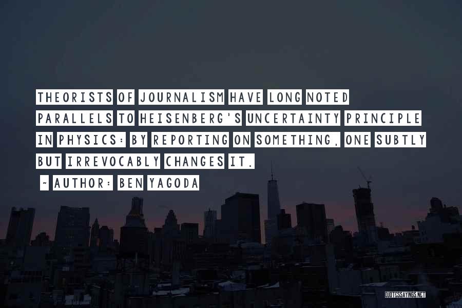 Ben Yagoda Quotes: Theorists Of Journalism Have Long Noted Parallels To Heisenberg's Uncertainty Principle In Physics: By Reporting On Something, One Subtly But