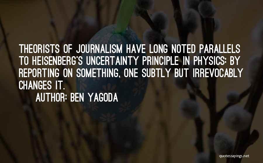 Ben Yagoda Quotes: Theorists Of Journalism Have Long Noted Parallels To Heisenberg's Uncertainty Principle In Physics: By Reporting On Something, One Subtly But