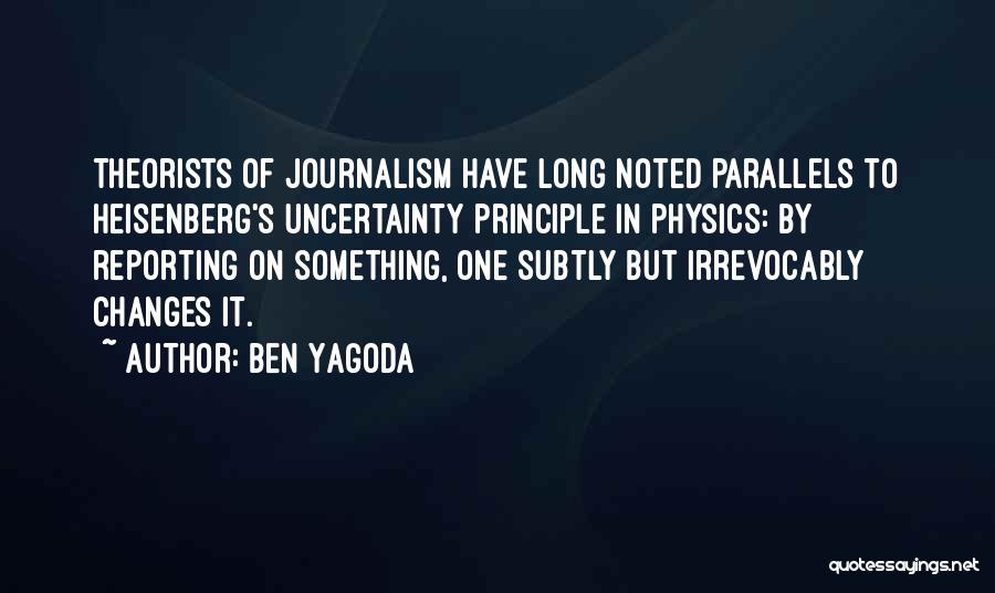 Ben Yagoda Quotes: Theorists Of Journalism Have Long Noted Parallels To Heisenberg's Uncertainty Principle In Physics: By Reporting On Something, One Subtly But