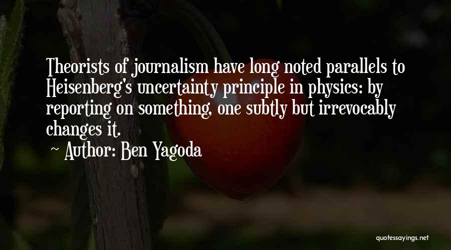 Ben Yagoda Quotes: Theorists Of Journalism Have Long Noted Parallels To Heisenberg's Uncertainty Principle In Physics: By Reporting On Something, One Subtly But