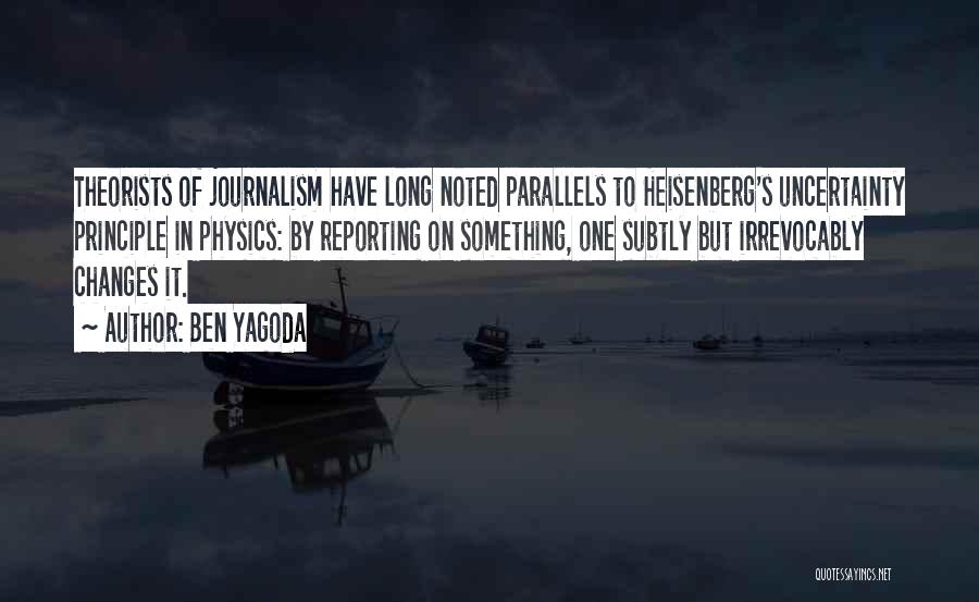 Ben Yagoda Quotes: Theorists Of Journalism Have Long Noted Parallels To Heisenberg's Uncertainty Principle In Physics: By Reporting On Something, One Subtly But
