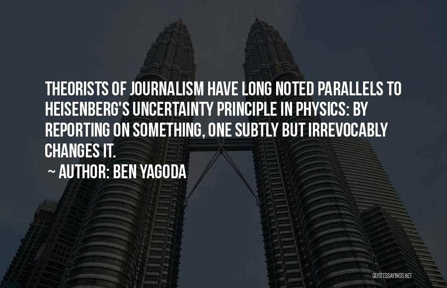Ben Yagoda Quotes: Theorists Of Journalism Have Long Noted Parallels To Heisenberg's Uncertainty Principle In Physics: By Reporting On Something, One Subtly But