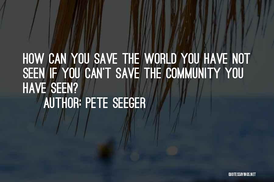 Pete Seeger Quotes: How Can You Save The World You Have Not Seen If You Can't Save The Community You Have Seen?
