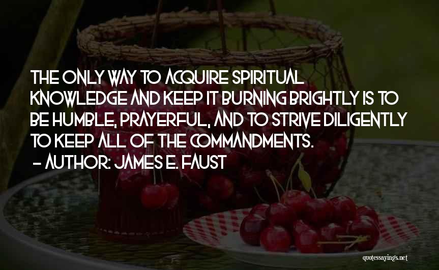 James E. Faust Quotes: The Only Way To Acquire Spiritual Knowledge And Keep It Burning Brightly Is To Be Humble, Prayerful, And To Strive