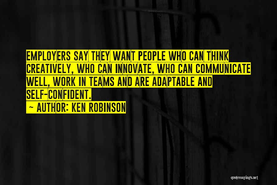 Ken Robinson Quotes: Employers Say They Want People Who Can Think Creatively, Who Can Innovate, Who Can Communicate Well, Work In Teams And