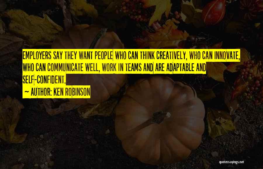 Ken Robinson Quotes: Employers Say They Want People Who Can Think Creatively, Who Can Innovate, Who Can Communicate Well, Work In Teams And