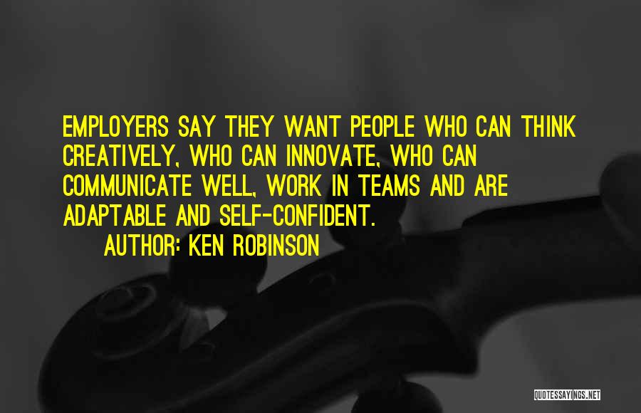 Ken Robinson Quotes: Employers Say They Want People Who Can Think Creatively, Who Can Innovate, Who Can Communicate Well, Work In Teams And