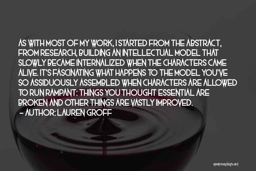 Lauren Groff Quotes: As With Most Of My Work, I Started From The Abstract, From Research, Building An Intellectual Model That Slowly Became